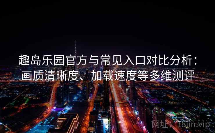 趣岛乐园官方与常见入口对比分析：画质清晰度、加载速度等多维测评