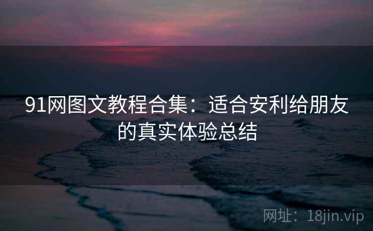 91网图文教程合集:适合安利给朋友的真实体验总结 91网图文教程合集:适合安利给朋友的真实体验总结
