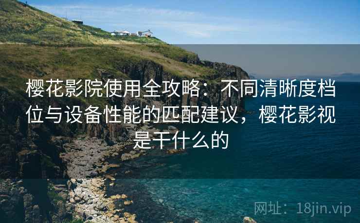 樱花影院使用全攻略：不同清晰度档位与设备性能的匹配建议，樱花影视是干什么的