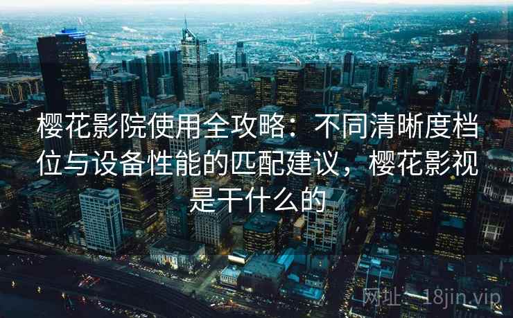 樱花影院使用全攻略：不同清晰度档位与设备性能的匹配建议，樱花影视是干什么的