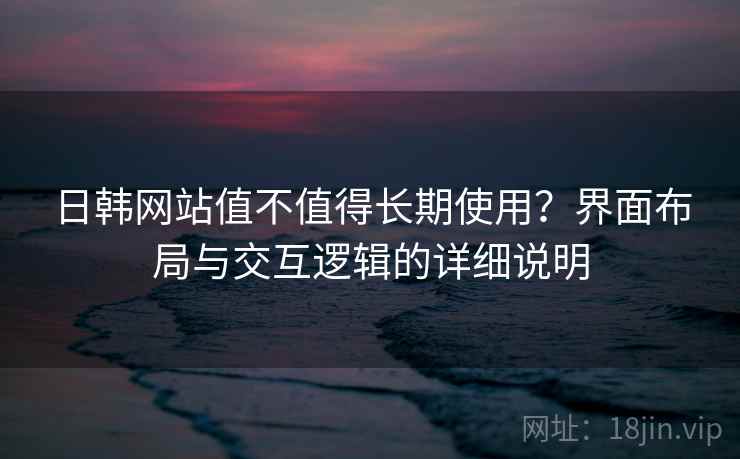 日韩网站值不值得长期使用?界面布局与交互逻辑的详细说明 日韩网站值不值得长期使用?界面布局与交互逻辑的详细说明