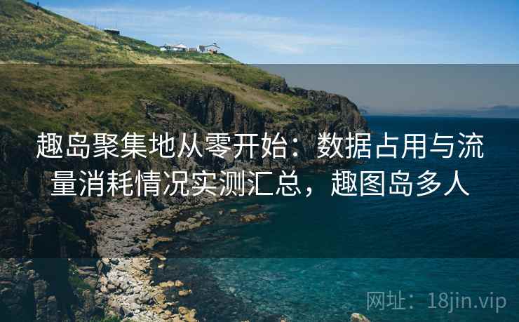 趣岛聚集地从零开始:数据占用与流量消耗情况实测汇总,趣图岛多人 趣岛聚集地从零开始:数据占用与流量消耗情况实测汇总,趣图岛多人