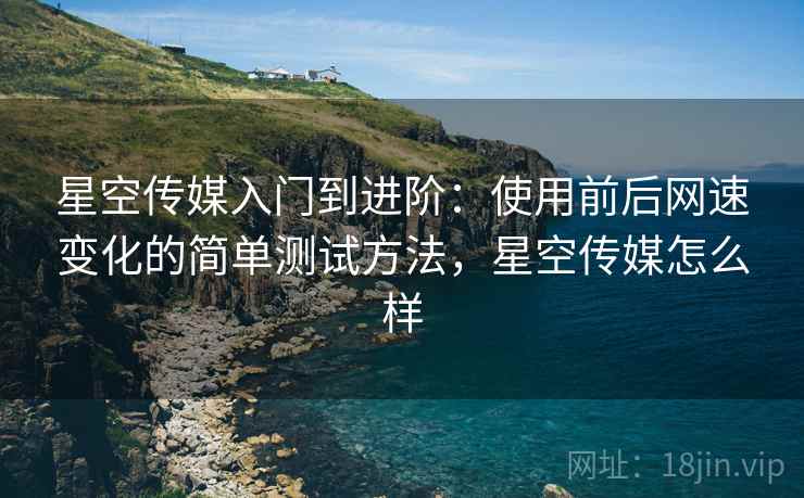 星空传媒入门到进阶:使用前后网速变化的简单测试方法,星空传媒怎么样 星空传媒入门到进阶:使用前后网速变化的简单测试方法,星空传媒怎么样