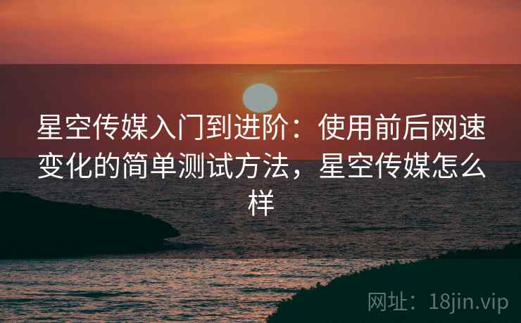 星空传媒入门到进阶:使用前后网速变化的简单测试方法,星空传媒怎么样 星空传媒入门到进阶:使用前后网速变化的简单测试方法,星空传媒怎么样