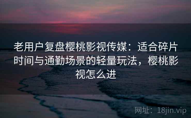 老用户复盘樱桃影视传媒：适合碎片时间与通勤场景的轻量玩法，樱桃影视怎么进