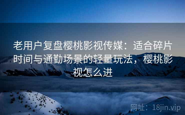 老用户复盘樱桃影视传媒：适合碎片时间与通勤场景的轻量玩法，樱桃影视怎么进