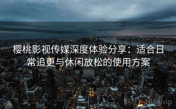 樱桃影视传媒深度体验分享:适合日常追更与休闲放松的使用方案 樱桃影视传媒深度体验分享:适合日常追更与休闲放松的使用方案