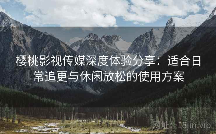 樱桃影视传媒深度体验分享:适合日常追更与休闲放松的使用方案 樱桃影视传媒深度体验分享:适合日常追更与休闲放松的使用方案