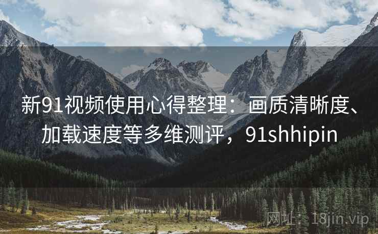 新91视频使用心得整理:画质清晰度、加载速度等多维测评,91shhipin 新91视频使用心得整理:画质清晰度、加载速度等多维测评,91shhipin