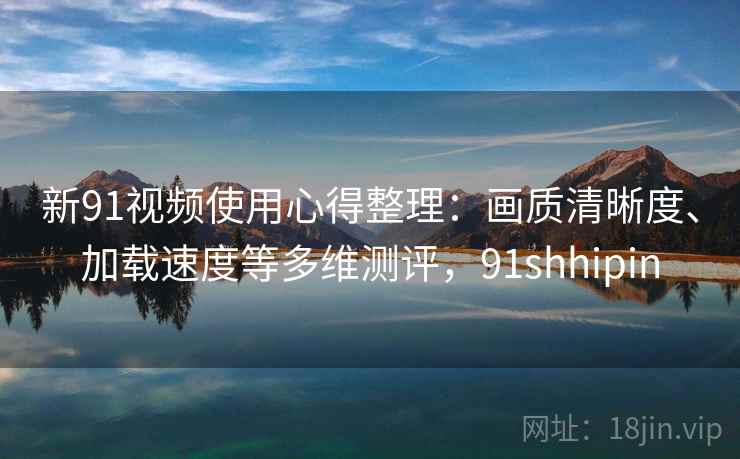 新91视频使用心得整理:画质清晰度、加载速度等多维测评,91shhipin 新91视频使用心得整理:画质清晰度、加载速度等多维测评,91shhipin