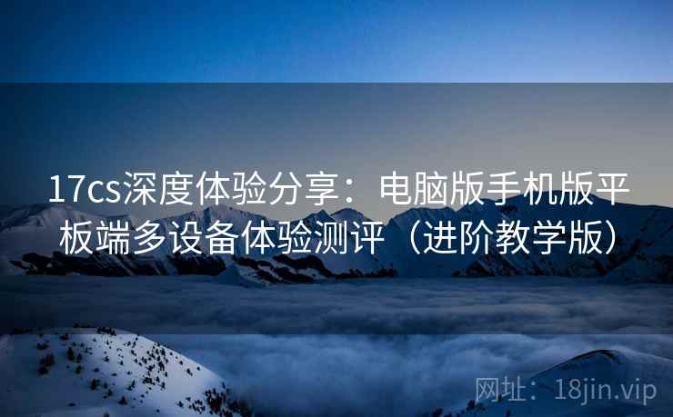 17cs深度体验分享:电脑版手机版平板端多设备体验测评(进阶教学版) 17cs深度体验分享:电脑版手机版平板端多设备体验测评(进阶教学版)