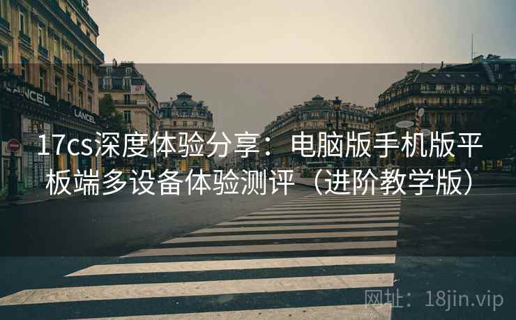 17cs深度体验分享:电脑版手机版平板端多设备体验测评(进阶教学版) 17cs深度体验分享:电脑版手机版平板端多设备体验测评(进阶教学版)