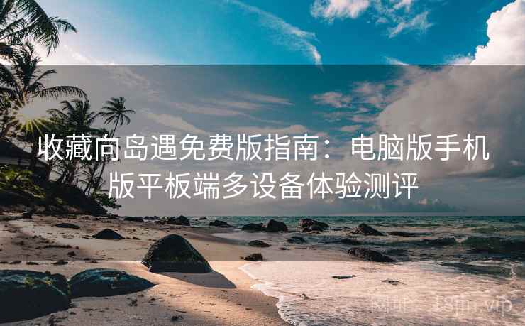 收藏向岛遇免费版指南:电脑版手机版平板端多设备体验测评 收藏向岛遇免费版指南:电脑版手机版平板端多设备体验测评